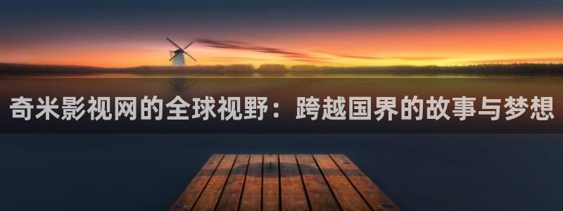 51视频网页：奇米影视网的全球视野：跨越国界的故事与梦想